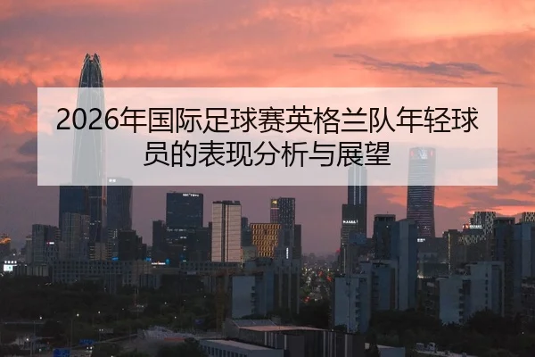 2026年国际足球赛英格兰队年轻球员的表现分析与展望 - xingkong WorldCup